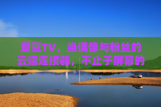 爱豆TV,当偶像与粉丝的云端连接器,不止于屏幕的陪伴,爱豆TV,偶像与粉丝的云端连接器,不止于屏幕的陪伴 爱豆TV,当偶像与粉丝的云端连接器,不止于屏幕的陪伴,爱豆TV,偶像与粉丝的云端连接器,不止于屏幕的陪伴