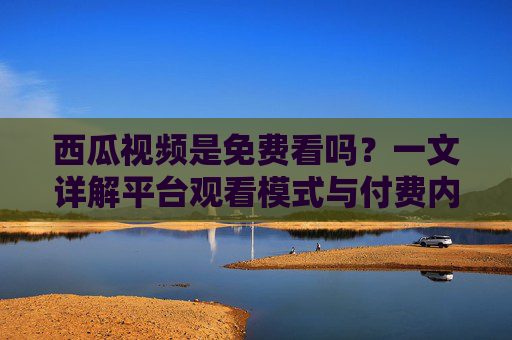 西瓜视频是免费看吗?一文详解平台观看模式与付费内容 西瓜视频是免费看吗?一文详解平台观看模式与付费内容