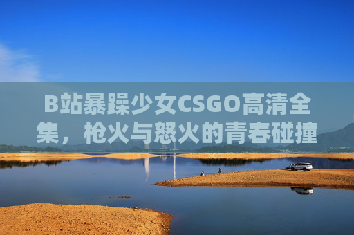 B站暴躁少女CSGO高清全集,枪火与怒火的青春碰撞,每一帧都是热血DNA!B站暴躁少女CSGO高清全集,枪火怒火的热血DNA B站暴躁少女CSGO高清全集,枪火与怒火的青春碰撞,每一帧都是热血DNA!B站暴躁少女CSGO高清全集,枪火怒火的热血DNA