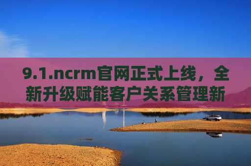 9.1.ncrm官网正式上线,全新升级赋能客户关系管理新体验,ncrm官网全新升级 赋能客户关系管理新体验 9.1.ncrm官网正式上线,全新升级赋能客户关系管理新体验,ncrm官网全新升级 赋能客户关系管理新体验