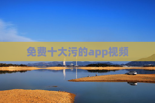 免费十大污的app视频 免费十大污的app视频