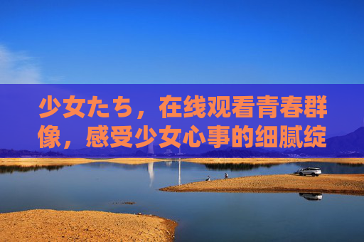 少女たち,在线观看青春群像,感受少女心事的细腻绽放,少女心事,青春群像的细腻绽放 少女たち,在线观看青春群像,感受少女心事的细腻绽放,少女心事,青春群像的细腻绽放