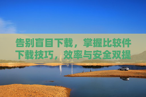 告别盲目下载，掌握比较件下载技巧，效率与安全双提升，比较件下载技巧，告别盲目，效率安全双提升