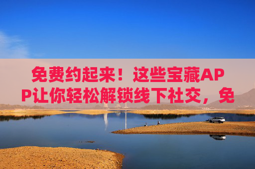免费约起来！这些宝藏APP让你轻松解锁线下社交，免费宝藏APP，轻松解锁线下社交