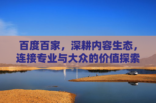 百度百家，深耕内容生态，连接专业与大众的价值探索，百度百家，深耕内容生态，连接专业与大众的价值探索