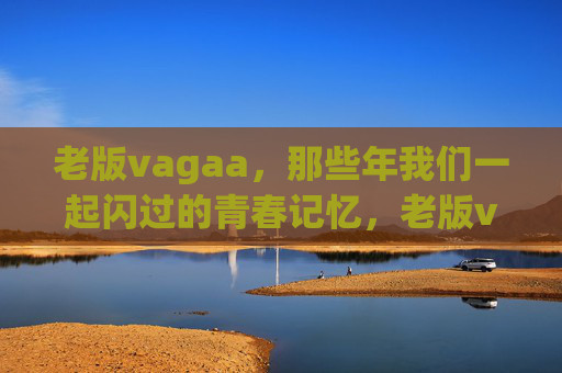 老版vagaa,那些年我们一起闪过的青春记忆,老版vagaa,那些年闪过的青春记忆 老版vagaa,那些年我们一起闪过的青春记忆,老版vagaa,那些年闪过的青春记忆