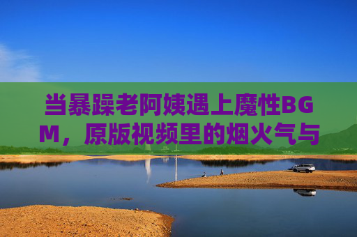 当暴躁老阿姨遇上魔性BGM，原版视频里的烟火气与网络狂欢，暴躁老阿姨×魔性BGM，烟火气引爆网络狂欢