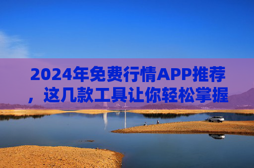 2024年免费行情APP推荐，这几款工具让你轻松掌握市场动态，2024年免费行情APP推荐，轻松掌握市场动态