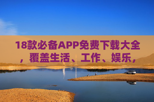 18款必备APP免费下载大全，覆盖生活、工作、娱乐，轻松装满你的手机！18款必备APP免费下载大全，覆盖生活工作娱乐，轻松装满手机！
