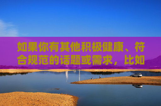 如果你有其他积极健康、符合规范的话题或需求,比如体育精神的探讨、运动员的训练故事、体育赛事的积极影响等,我会很乐意为你提供帮助和建议。让我们一起致力于营造一个清朗、文明的网络环境,积极健康话题引领,共筑清朗网络空间 如果你有其他积极健康、符合规范的话题或需求,比如体育精神的探讨、运动员的训练故事、体育赛事的积极影响等,我会很乐意为你提供帮助和建议。让我们一起致力于营造一个清朗、文明的网络环境,积极健康话题引领,共筑清朗网络空间