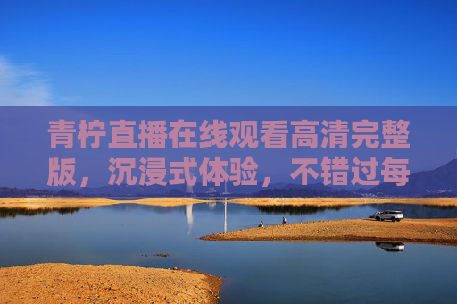 青柠直播在线观看高清完整版,沉浸式体验,不错过每一帧精彩,青柠直播高清沉浸式在线观看,不错过每一帧精彩 青柠直播在线观看高清完整版,沉浸式体验,不错过每一帧精彩,青柠直播高清沉浸式在线观看,不错过每一帧精彩