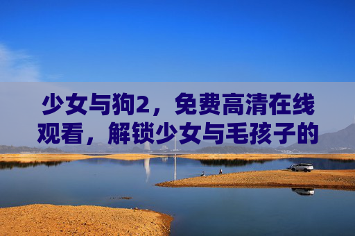 少女与狗2，免费高清在线观看，解锁少女与毛孩子的治愈羁绊，少女与狗2，解锁少女与毛孩子的治愈羁绊