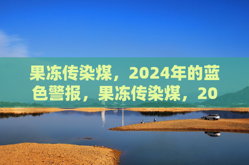 果冻传染煤,2024年的蓝色警报,果冻传染煤,2024年蓝色警报 果冻传染煤,2024年的蓝色警报,果冻传染煤,2024年蓝色警报