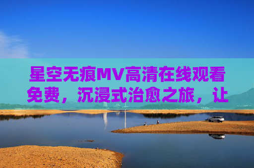 星空无痕MV高清在线观看免费，沉浸式治愈之旅，让星空点亮你的夜，星空无痕MV免费高清，沉浸式治愈，让星空点亮夜