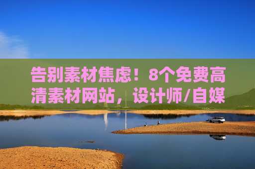 告别素材焦虑！8个免费高清素材网站，设计师/自媒体人必备，告别素材焦虑！8个免费高清素材网站，设计师/自媒体人必备