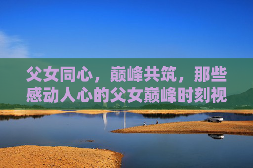 父女同心,巅峰共筑,那些感动人心的父女巅峰时刻视频大全 父女同心,巅峰共筑,那些感动人心的父女巅峰时刻视频大全