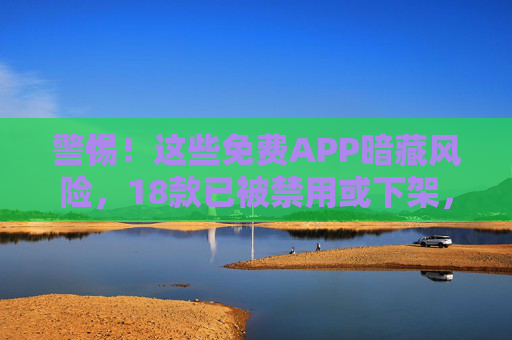 警惕!这些免费APP暗藏风险,18款已被禁用或下架,手机里有的赶紧卸载!警惕!免费APP暗藏风险,18款已禁用下架,手机有的赶紧卸载! 警惕!这些免费APP暗藏风险,18款已被禁用或下架,手机里有的赶紧卸载!警惕!免费APP暗藏风险,18款已禁用下架,手机有的赶紧卸载!