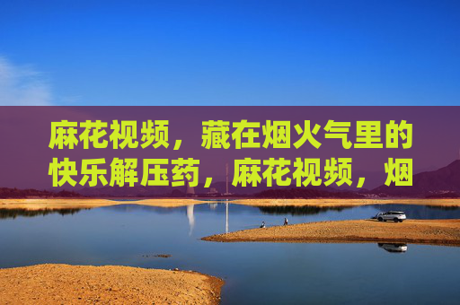 麻花视频,藏在烟火气里的快乐解压药,麻花视频,烟火气里的快乐解压药 麻花视频,藏在烟火气里的快乐解压药,麻花视频,烟火气里的快乐解压药
