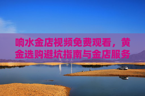 响水金店视频免费观看,黄金选购避坑指南与金店服务全解析,响水金店视频免费观看,黄金选购避坑与金店服务全解析 响水金店视频免费观看,黄金选购避坑指南与金店服务全解析,响水金店视频免费观看,黄金选购避坑与金店服务全解析