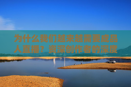 为什么我们越来越需要成品人直播？资深创作者的深度与质感，才是直播界的宝藏，资深创作者的深度与质感，成品人直播的宝藏