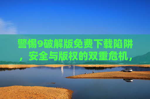 警惕9破解版免费下载陷阱,安全与版权的双重危机,警惕破解版免费下载陷阱,安全与版权双重危机 警惕9破解版免费下载陷阱,安全与版权的双重危机,警惕破解版免费下载陷阱,安全与版权双重危机