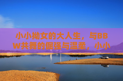 小小拗女的大人生，与BBW共舞的倔强与温柔，小小拗女的大人生，与BBW共舞的倔强温柔