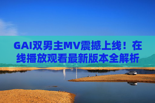 GAI双男主MV震撼上线!在线播放观看最新版本全解析,GAI双男主MV震撼上线 最新版本在线观看全解析 GAI双男主MV震撼上线!在线播放观看最新版本全解析,GAI双男主MV震撼上线 最新版本在线观看全解析
