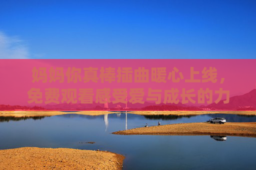 妈妈你真棒插曲暖心上线,免费观看感受爱与成长的力量,妈妈你真棒插曲暖心上线 免费观看感受爱与成长 妈妈你真棒插曲暖心上线,免费观看感受爱与成长的力量,妈妈你真棒插曲暖心上线 免费观看感受爱与成长
