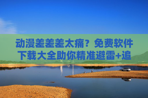 动漫差差差太痛？免费软件下载大全助你精准避雷+追番升级！动漫太痛？免费软件下载大全精准避雷+追番升级！