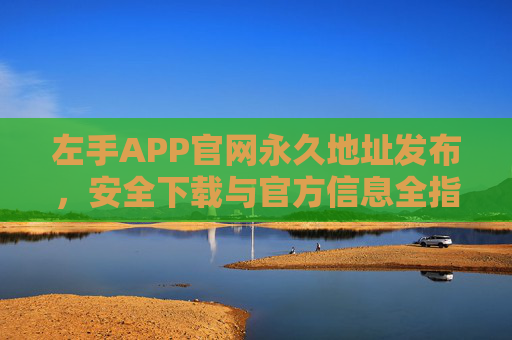 左手APP官网永久地址发布，安全下载与官方信息全指南，左手APP官网永久地址发布，安全下载与官方信息全指南