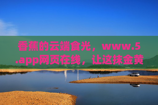 香蕉的云端食光,www.5.app网页在线,让这抹金黄触手可及,香蕉云端食光,www.5.app触手可及 香蕉的云端食光,www.5.app网页在线,让这抹金黄触手可及,香蕉云端食光,www.5.app触手可及
