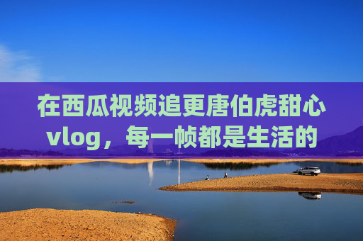 在西瓜视频追更唐伯虎甜心vlog,每一帧都是生活的小确幸,西瓜视频追更唐伯虎甜心vlog,每一帧都是生活小确幸 在西瓜视频追更唐伯虎甜心vlog,每一帧都是生活的小确幸,西瓜视频追更唐伯虎甜心vlog,每一帧都是生活小确幸