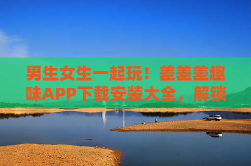 男生女生一起玩！差差差趣味APP下载安装大全，解锁双人快乐时光，双人趣味APP下载大全，男生女生一起解锁快乐时光