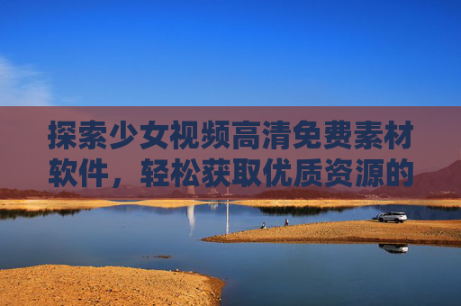 探索少女视频高清免费素材软件，轻松获取优质资源的实用指南，少女视频高清免费素材软件实用指南