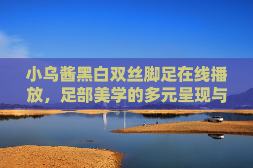 小乌酱黑白双丝脚足在线播放,足部美学的多元呈现与健康视角 小乌酱黑白双丝脚足在线播放,足部美学的多元呈现与健康视角