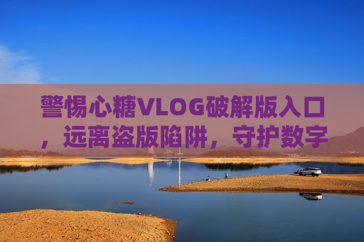 警惕心糖VLOG破解版入口,远离盗版陷阱,守护数字安全与创作初心,警惕心糖VLOG破解版入口,远离盗版陷阱,守护数字安全与创作初心 警惕心糖VLOG破解版入口,远离盗版陷阱,守护数字安全与创作初心,警惕心糖VLOG破解版入口,远离盗版陷阱,守护数字安全与创作初心