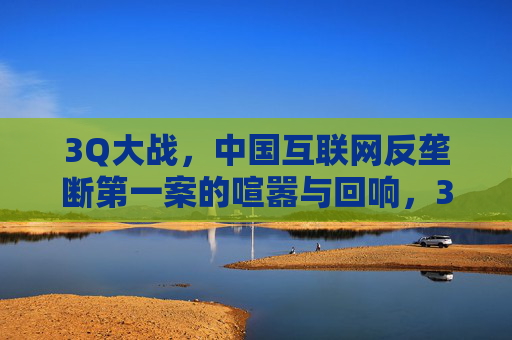 3Q大战，中国互联网反垄断第一案的喧嚣与回响，3Q大战，中国互联网反垄断第一案的喧嚣与回响