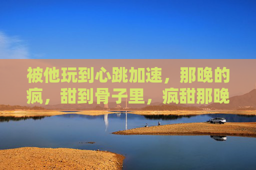 被他玩到心跳加速,那晚的疯,甜到骨子里,疯甜那晚,心跳入骨 被他玩到心跳加速,那晚的疯,甜到骨子里,疯甜那晚,心跳入骨