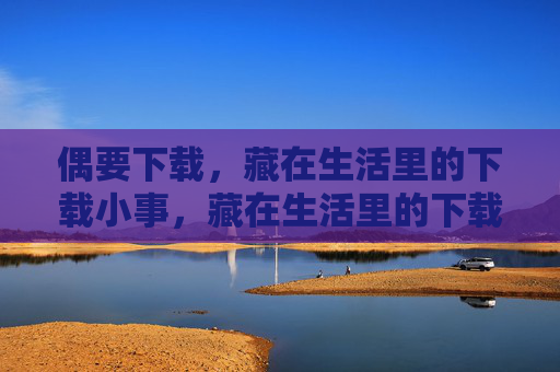 偶要下载，藏在生活里的下载小事，藏在生活里的下载小事