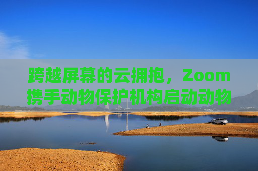 跨越屏幕的云拥抱，Zoom携手动物保护机构启动动物Zoom合作项目，Zoom携手动物保护机构启动云拥抱动物合作项目