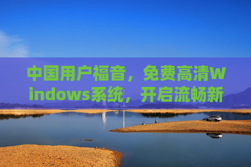 中国用户福音,免费高清Windows系统,开启流畅新体验,中国用户福音,免费高清Windows系统开启流畅新体验 中国用户福音,免费高清Windows系统,开启流畅新体验,中国用户福音,免费高清Windows系统开启流畅新体验