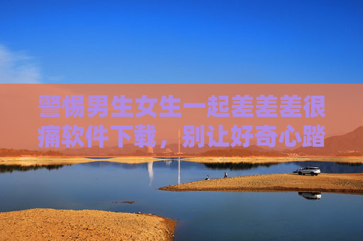 警惕男生女生一起差差差很痛软件下载,别让好奇心踏入危险的数字陷阱,警惕差差差很痛软件下载,别让好奇心踏入数字陷阱 警惕男生女生一起差差差很痛软件下载,别让好奇心踏入危险的数字陷阱,警惕差差差很痛软件下载,别让好奇心踏入数字陷阱