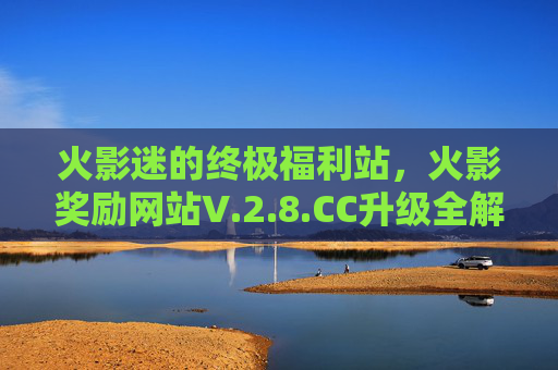 火影迷的终极福利站,火影奖励网站V.2.8.CC升级全解析,从资源到互动的沉浸式体验,火影奖励网站V.2.8.CC升级全解析,火影迷的沉浸式福利体验 火影迷的终极福利站,火影奖励网站V.2.8.CC升级全解析,从资源到互动的沉浸式体验,火影奖励网站V.2.8.CC升级全解析,火影迷的沉浸式福利体验