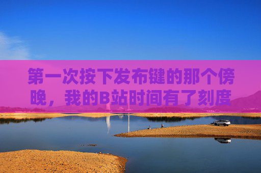 第一次按下发布键的那个傍晚,我的B站时间有了刻度 第一次按下发布键的那个傍晚,我的B站时间有了刻度