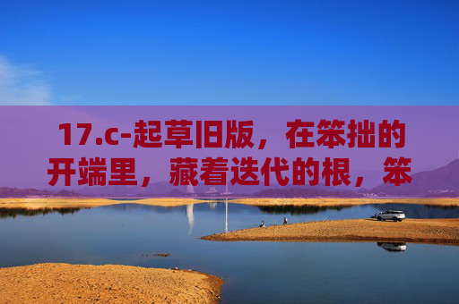 17.c-起草旧版,在笨拙的开端里,藏着迭代的根,笨拙开端藏迭代根 17.c-起草旧版,在笨拙的开端里,藏着迭代的根,笨拙开端藏迭代根