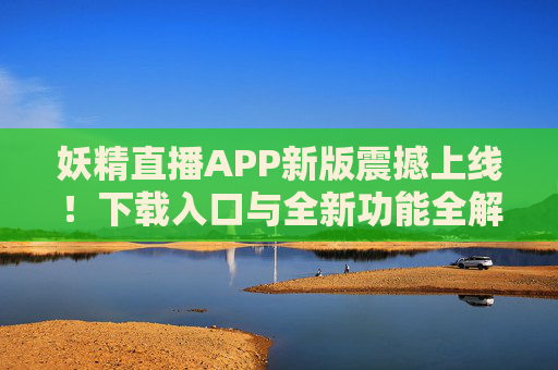 妖精直播APP新版震撼上线！下载入口与全新功能全解析，妖精直播APP新版震撼上线，下载入口与全新功能全解析