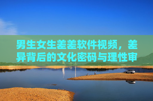 男生女生差差软件视频,差异背后的文化密码与理性审视,男女差异视频,文化密码与理性审视 男生女生差差软件视频,差异背后的文化密码与理性审视,男女差异视频,文化密码与理性审视