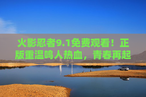 火影忍者9.1免费观看！正版重温鸣人热血，青春再起航