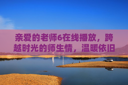 亲爱的老师6在线播放,跨越时光的师生情,温暖依旧如初,亲爱的老师6,跨越时光的师生情,温暖依旧如初 亲爱的老师6在线播放,跨越时光的师生情,温暖依旧如初,亲爱的老师6,跨越时光的师生情,温暖依旧如初