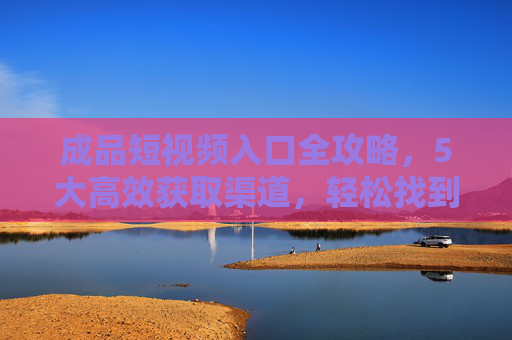 成品短视频入口全攻略,5大高效获取渠道,轻松找到优质素材,成品短视频入口全攻略,5大高效渠道,轻松获取优质素材 成品短视频入口全攻略,5大高效获取渠道,轻松找到优质素材,成品短视频入口全攻略,5大高效渠道,轻松获取优质素材
